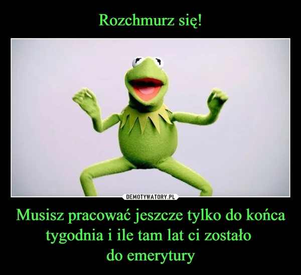 
    Rozchmurz się! Musisz pracować jeszcze tylko do końca tygodnia i ile tam lat ci zostało do emerytury