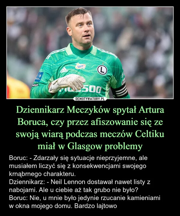 
    Dziennikarz Meczyków spytał Artura Boruca, czy przez afiszowanie się ze swoją wiarą podczas meczów Celtiku miał w Glasgow problemy