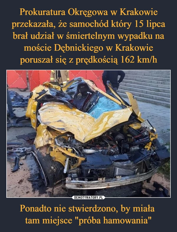 
    Prokuratura Okręgowa w Krakowie przekazała, że samochód który 15 lipca brał udział w śmiertelnym wypadku na moście Dębnickiego w Krakowie poruszał się z prędkością 162 km/h Ponadto nie stwierdzono, by miała 
tam miejsce "próba hamowania"