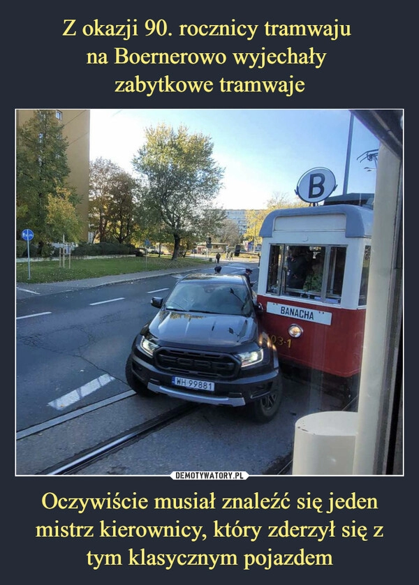 
    Z okazji 90. rocznicy tramwaju 
na Boernerowo wyjechały 
zabytkowe tramwaje Oczywiście musiał znaleźć się jeden mistrz kierownicy, który zderzył się z tym klasycznym pojazdem