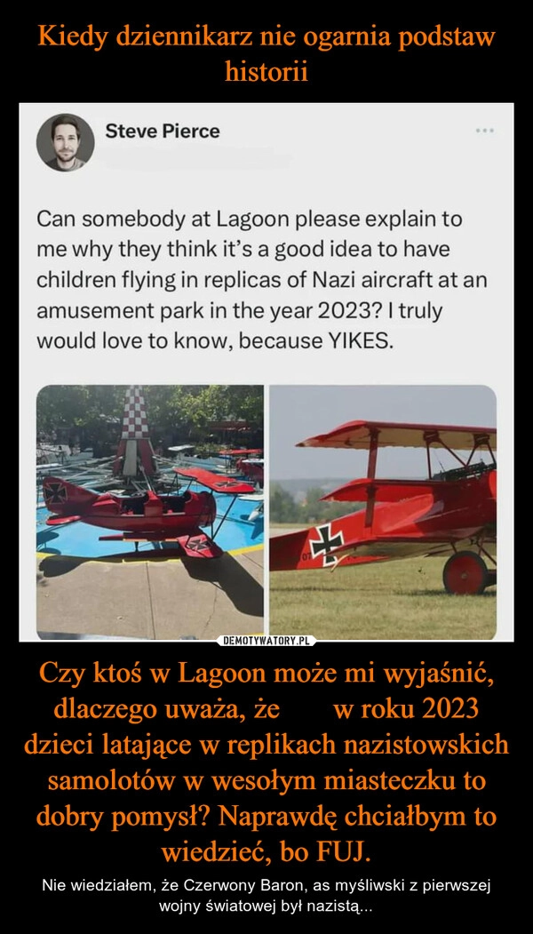 
    Kiedy dziennikarz nie ogarnia podstaw historii Czy ktoś w Lagoon może mi wyjaśnić, dlaczego uważa, że ​​w roku 2023 dzieci latające w replikach nazistowskich samolotów w wesołym miasteczku to dobry pomysł? Naprawdę chciałbym to wiedzieć, bo FUJ.