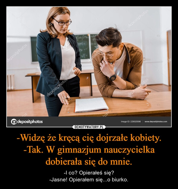 
    -Widzę że kręcą cię dojrzałe kobiety.
-Tak. W gimnazjum nauczycielka dobierała się do mnie.