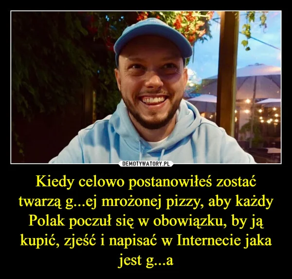 Kiedy celowo postanowiłeś zostać twarzą g...ej mrożonej pizzy, aby każdy Polak poczuł się w obowiązku, by ją kupić, zjeść i napisać w Internecie jaka jest g...a