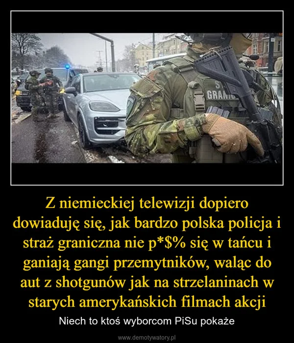 
    Z niemieckiej telewizji dopiero dowiaduję się, jak bardzo polska policja i straż graniczna nie p*$% się w tańcu i ganiają gangi przemytników, waląc do aut z shotgunów jak na strzelaninach w starych amerykańskich filmach akcji