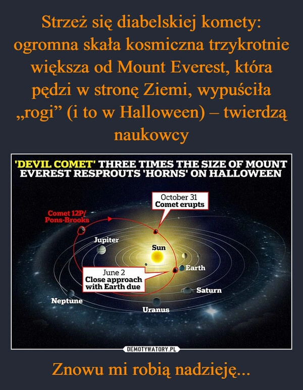 
    Strzeż się diabelskiej komety: ogromna skała kosmiczna trzykrotnie większa od Mount Everest, która pędzi w stronę Ziemi, wypuściła „rogi” (i to w Halloween) – twierdzą naukowcy Znowu mi robią nadzieję...