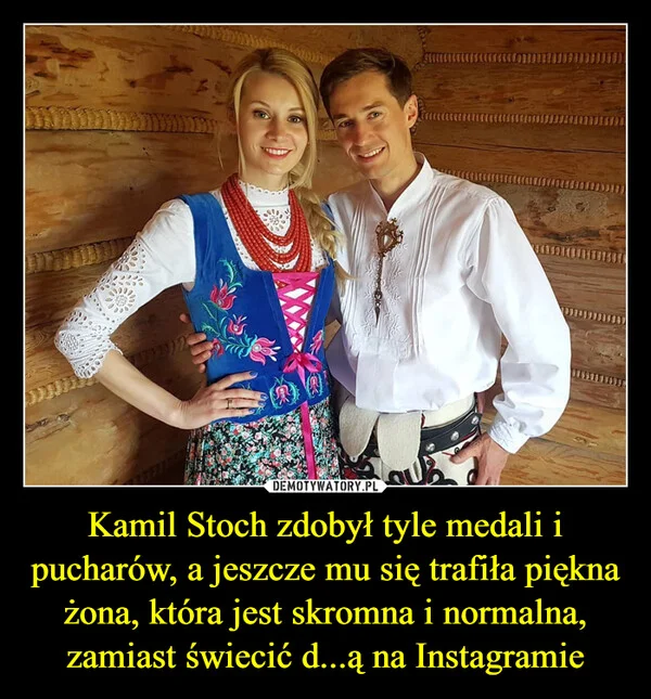 
    Kamil Stoch zdobył tyle medali i pucharów, a jeszcze mu się trafiła piękna żona, która jest skromna i normalna, zamiast świecić d...ą na Instagramie