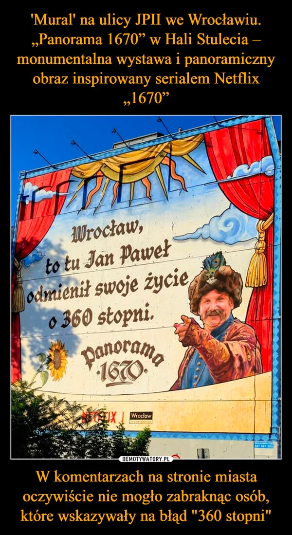 
    'Mural' na ulicy JPII we Wrocławiu. „Panorama 1670” w Hali Stulecia – monumentalna wystawa i panoramiczny obraz inspirowany serialem Netflix „1670” W komentarzach na stronie miasta oczywiście nie mogło zabraknąc osób, które wskazywały na błąd 