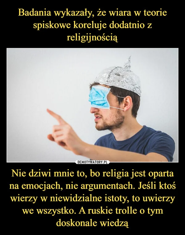 
    Badania wykazały, że wiara w teorie spiskowe koreluje dodatnio z religijnością Nie dziwi mnie to, bo religia jest oparta na emocjach, nie argumentach. Jeśli ktoś wierzy w niewidzialne istoty, to uwierzy we wszystko. A ruskie trolle o tym doskonale wiedzą