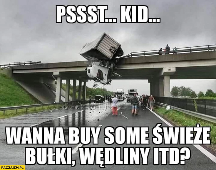 
    Psst kid wanna buy some świeże bułki, wędliny itd? TIR spadł z mostu