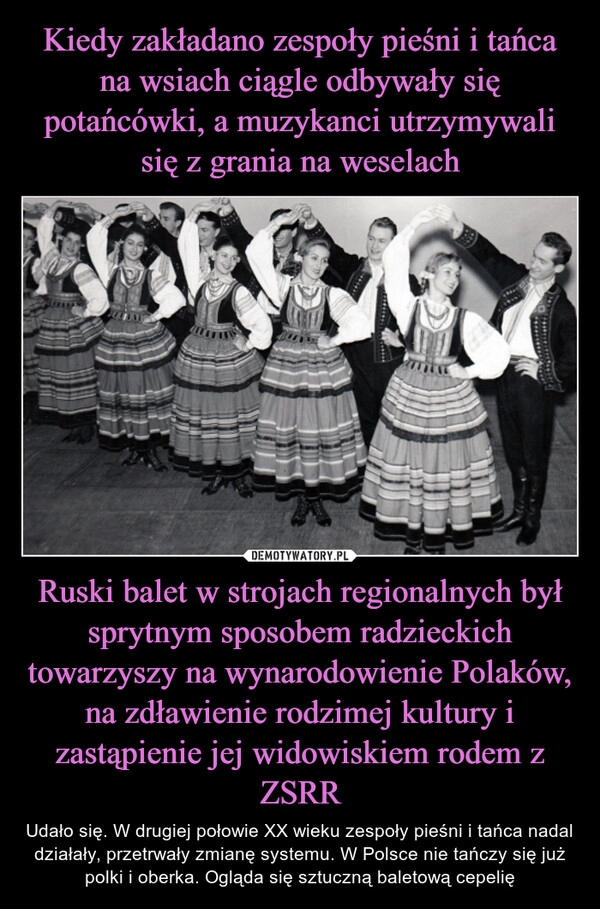 
    Kiedy zakładano zespoły pieśni i tańca na wsiach ciągle odbywały się potańcówki, a muzykanci utrzymywali się z grania na weselach Ruski balet w strojach regionalnych był sprytnym sposobem radzieckich towarzyszy na wynarodowienie Polaków, na zdławienie rodzimej kultury i zastąpienie jej widowiskiem rodem z ZSRR