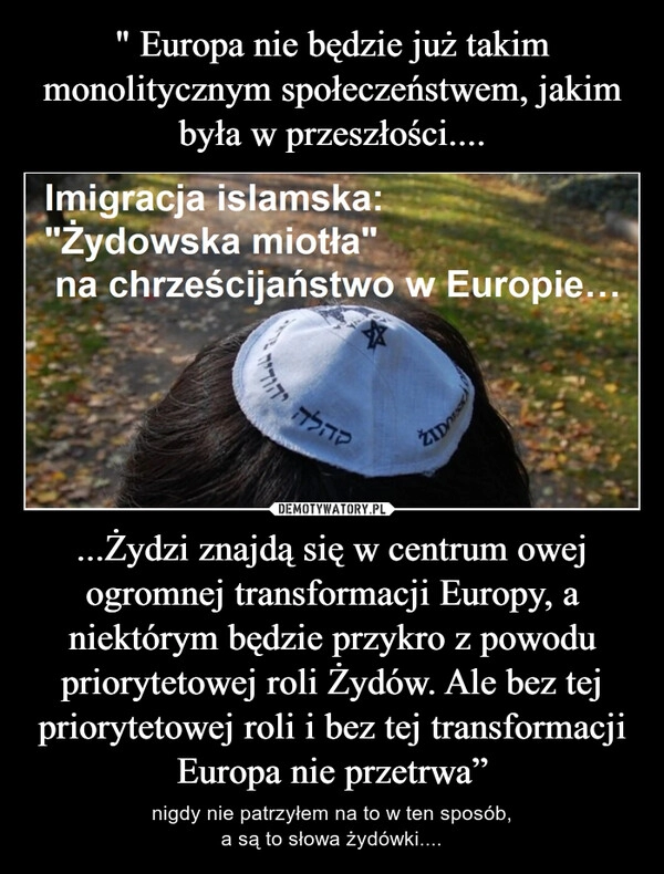 
    " Europa nie będzie już takim monolitycznym społeczeństwem, jakim była w przeszłości.... ...Żydzi znajdą się w centrum owej ogromnej transformacji Europy, a niektórym będzie przykro z powodu priorytetowej roli Żydów. Ale bez tej priorytetowej roli i bez tej transformacji Europa nie przetrwa”