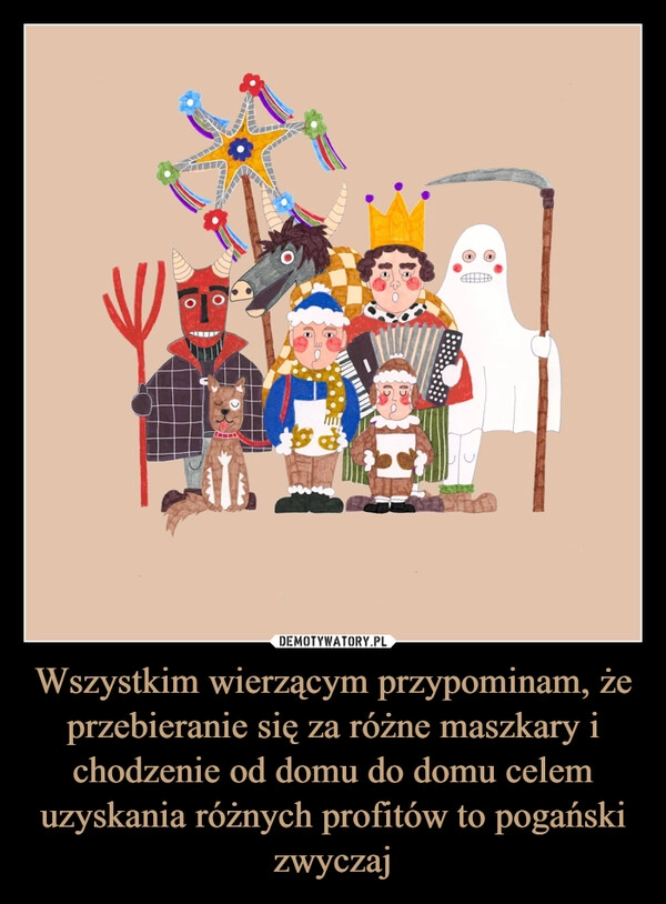 
    Wszystkim wierzącym przypominam, że przebieranie się za różne maszkary i chodzenie od domu do domu celem uzyskania różnych profitów to pogański zwyczaj