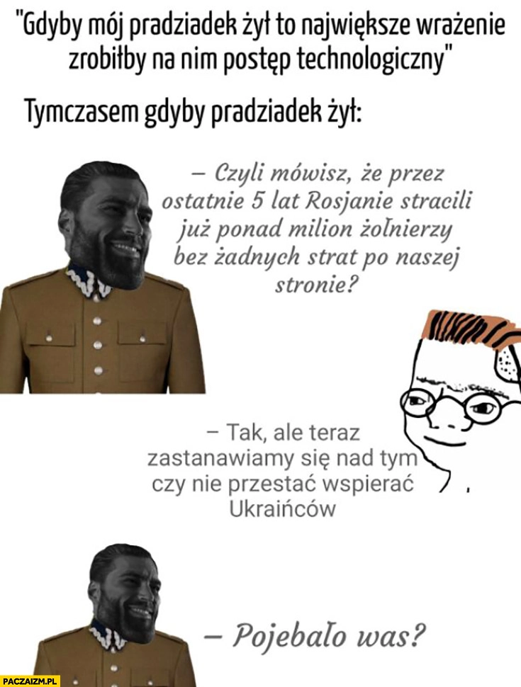 
    Pradziadek gdyby żył: rosjanie stracili milion żołnierzy bez żadnych strat po naszej stronie? Chcemy przestać wspierać Ukraińców, powaliło was?