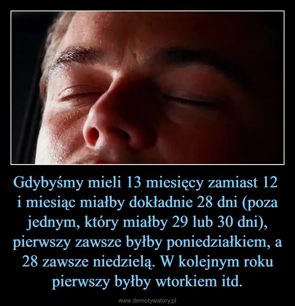 
    Gdybyśmy mieli 13 miesięcy zamiast 12 i miesiąc miałby dokładnie 28 dni (poza jednym, który miałby 29 lub 30 dni), pierwszy zawsze byłby poniedziałkiem, a 28 zawsze niedzielą. W kolejnym roku pierwszy byłby wtorkiem itd.