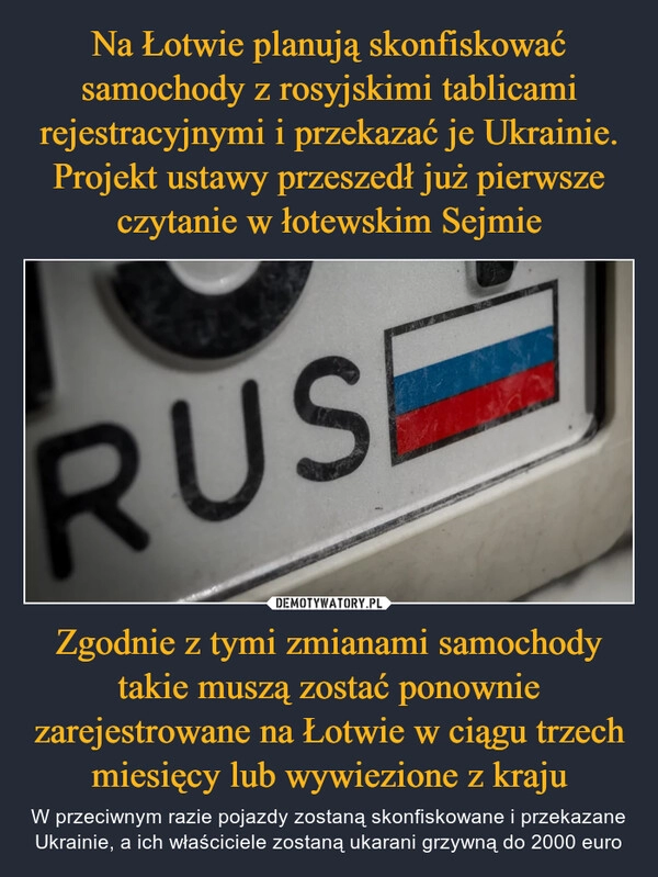 
    Na Łotwie planują skonfiskować samochody z rosyjskimi tablicami rejestracyjnymi i przekazać je Ukrainie. Projekt ustawy przeszedł już pierwsze czytanie w łotewskim Sejmie Zgodnie z tymi zmianami samochody takie muszą zostać ponownie zarejestrowane na Łotwie w ciągu trzech miesięcy lub wywiezione z kraju