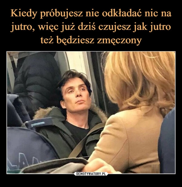 
    Kiedy próbujesz nie odkładać nic na jutro, więc już dziś czujesz jak jutro też będziesz zmęczony