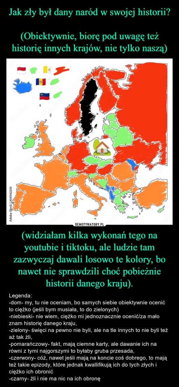 
    Jak zły był dany naród w swojej historii?

(Obiektywnie, biorę pod uwagę też historię innych krajów, nie tylko naszą) (widziałam kilka wykonań tego na youtubie i tiktoku, ale ludzie tam zazwyczaj dawali losowo te kolory, bo nawet nie sprawdzili choć pobieżnie historii danego kraju).