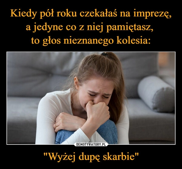 
    Kiedy pół roku czekałaś na imprezę, a jedyne co z niej pamiętasz, 
to głos nieznanego kolesia: "Wyżej dupę skarbie"