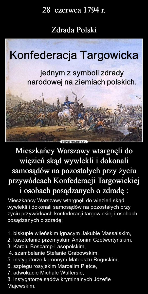 
    28  czerwca 1794 r.

Zdrada Polski Mieszkańcy Warszawy wtargnęli do więzień skąd wywlekli i dokonali samosądów na pozostałych przy życiu przywódcach Konfederacji Targowickiej i osobach posądzanych o zdradę :