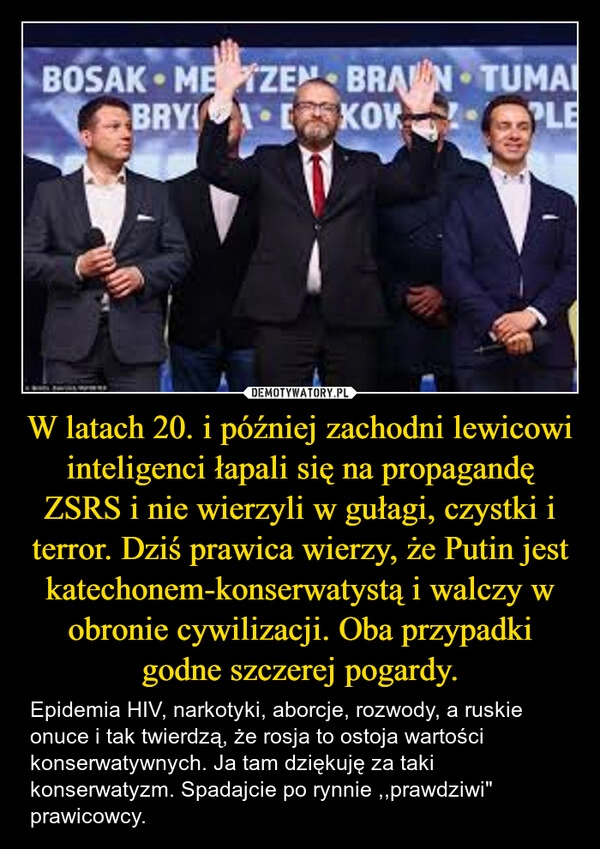 
    W latach 20. i później zachodni lewicowi inteligenci łapali się na propagandę ZSRS i nie wierzyli w gułagi, czystki i terror. Dziś prawica wierzy, że Putin jest katechonem-konserwatystą i walczy w obronie cywilizacji. Oba przypadki godne szczerej pogardy.