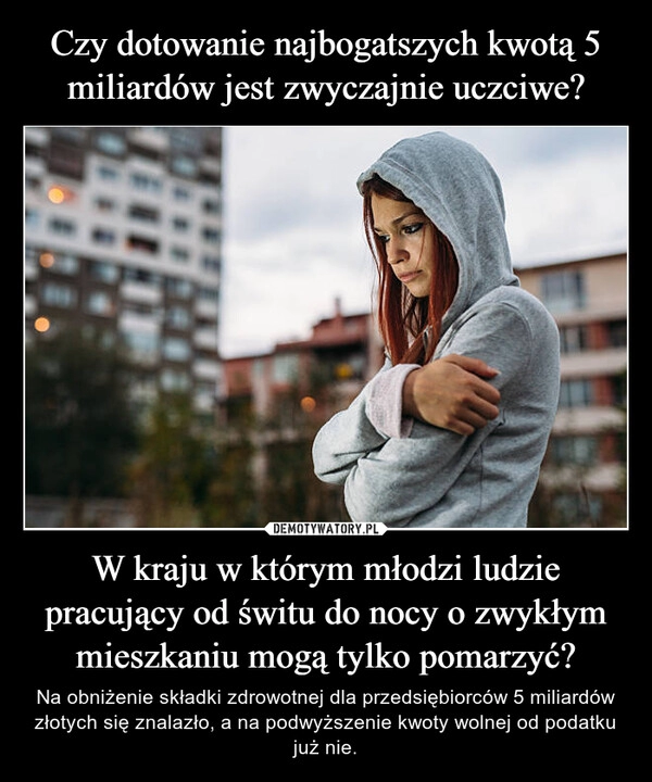 
    Czy dotowanie najbogatszych kwotą 5 miliardów jest zwyczajnie uczciwe? W kraju w którym młodzi ludzie pracujący od świtu do nocy o zwykłym mieszkaniu mogą tylko pomarzyć?