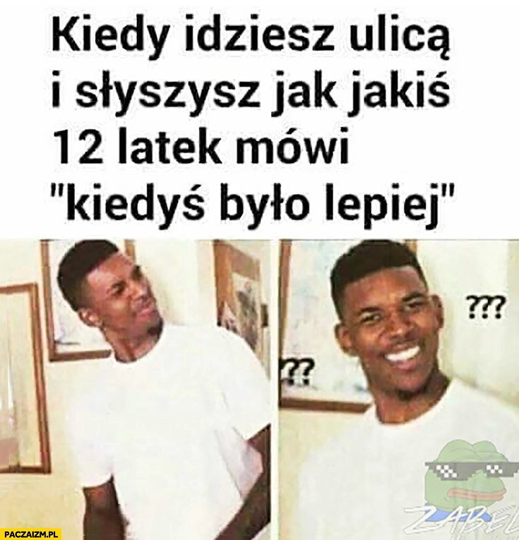 
    Kiedy idziesz ulicą i słyszysz jak jakiś 12 latek mówi kiedyś było lepiej
