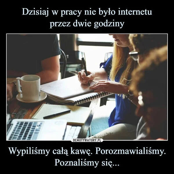 Dzisiaj w pracy nie było internetu przez dwie godziny Wypiliśmy całą kawę. Porozmawialiśmy. Poznaliśmy się...