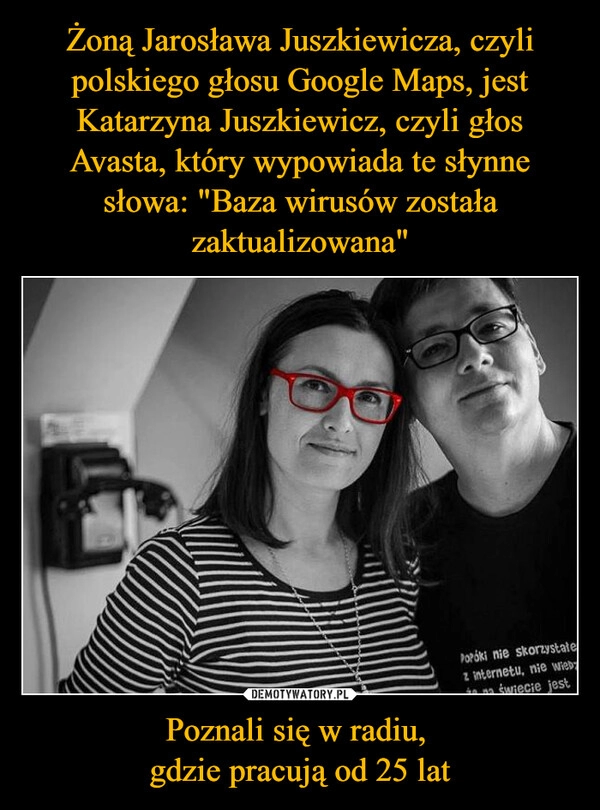 
    Żoną Jarosława Juszkiewicza, czyli polskiego głosu Google Maps, jest Katarzyna Juszkiewicz, czyli głos Avasta, który wypowiada te słynne słowa: "Baza wirusów została zaktualizowana" Poznali się w radiu, 
gdzie pracują od 25 lat