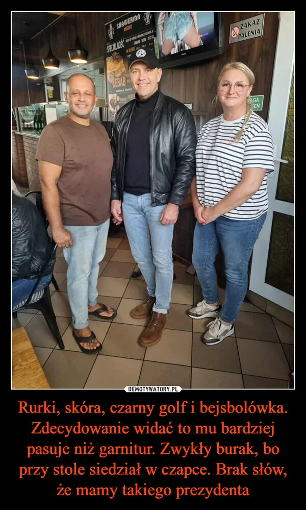 
    Rurki, skóra, czarny golf i bejsbolówka. Zdecydowanie widać to mu bardziej pasuje niż garnitur. Zwykły burak, bo przy stole siedział w czapce. Brak słów, że mamy takiego prezydenta