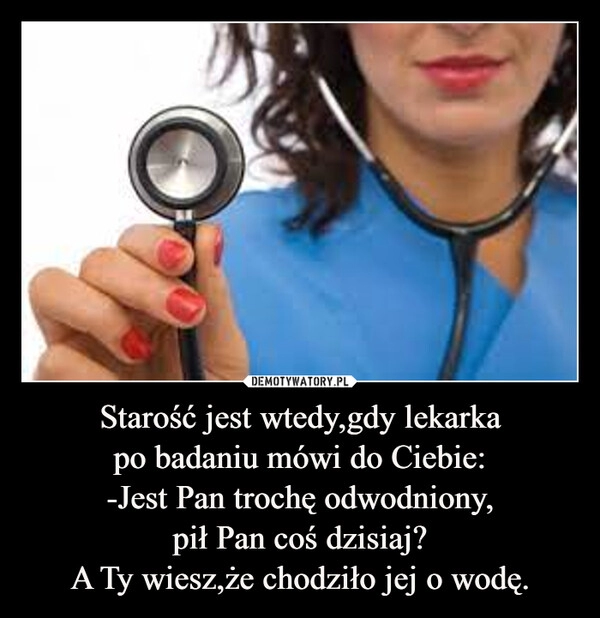 
    Starość jest wtedy,gdy lekarka
po badaniu mówi do Ciebie:
-Jest Pan trochę odwodniony,
pił Pan coś dzisiaj?
A Ty wiesz,że chodziło jej o wodę.