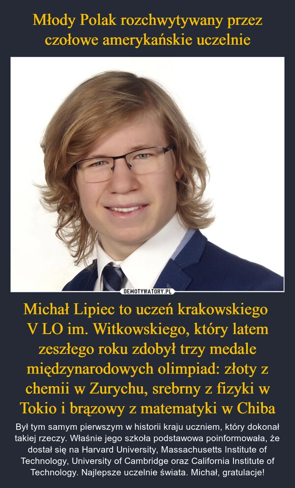 
    Młody Polak rozchwytywany przez czołowe amerykańskie uczelnie Michał Lipiec to uczeń krakowskiego 
V LO im. Witkowskiego, który latem zeszłego roku zdobył trzy medale międzynarodowych olimpiad: złoty z chemii w Zurychu, srebrny z fizyki w Tokio i brązowy z matematyki w Chiba