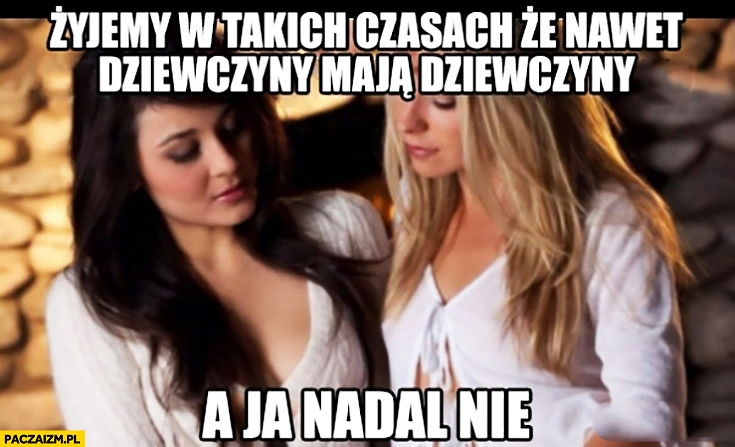 
    Żyjemy w takich czasach, że nawet dziewczyny mają dziewczyny a ja nadal nie