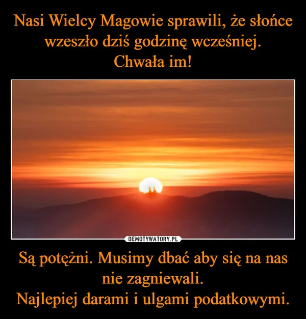 
    Nasi Wielcy Magowie sprawili, że słońce wzeszło dziś godzinę wcześniej. Chwała im! Są potężni. Musimy dbać aby się na nas nie zagniewali. Najlepiej darami i ulgami podatkowymi.