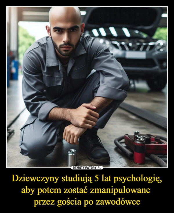 
    Dziewczyny studiują 5 lat psychologię, aby potem zostać zmanipulowane 
przez gościa po zawodówce