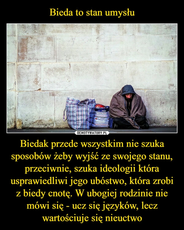 
    Bieda to stan umysłu Biedak przede wszystkim nie szuka sposobów żeby wyjść ze swojego stanu, przeciwnie, szuka ideologii która usprawiedliwi jego ubóstwo, która zrobi z biedy cnotę. W ubogiej rodzinie nie mówi się - ucz się języków, lecz wartościuje się nieuctwo