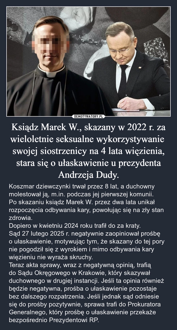 
    Ksiądz Marek W., skazany w 2022 r. za wieloletnie seksualne wykorzystywanie  swojej siostrzenicy na 4 lata więzienia, stara się o ułaskawienie u prezydenta Andrzeja Dudy.