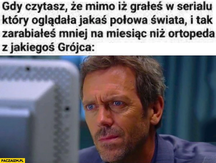 Dr House gdy czytasz, że mimo iż grałeś w serialu który oglądała jakaś połowa świata i tak zarabiałeś mniej na miesiąc niż ortopeda z Grójca