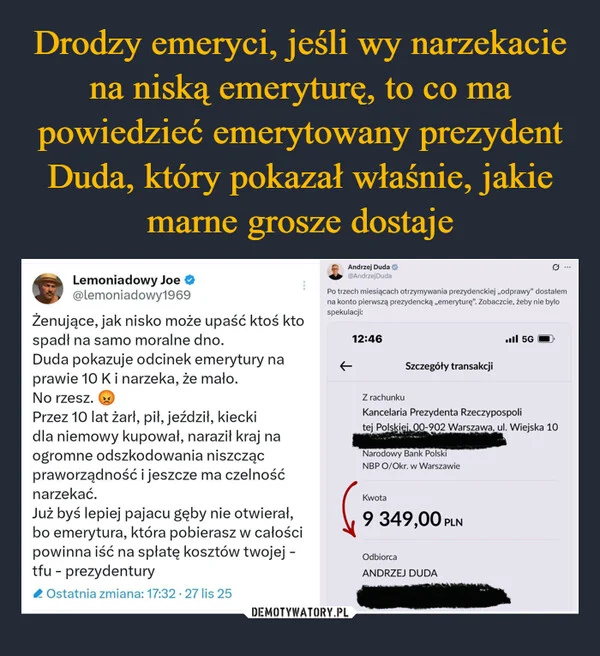 
    Drodzy emeryci, jeśli wy narzekacie na niską emeryturę, to co ma powiedzieć emerytowany prezydent Duda, który pokazał właśnie, jakie marne grosze dostaje