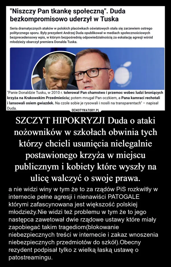 
    SZCZYT HIPOKRYZJI Duda o ataki nożowników w szkołach obwinia tych którzy chcieli usunięcia nielegalnie postawionego krzyża w miejscu publicznym i kobiety które wyszły na ulicę walczyć o swoje prawa.