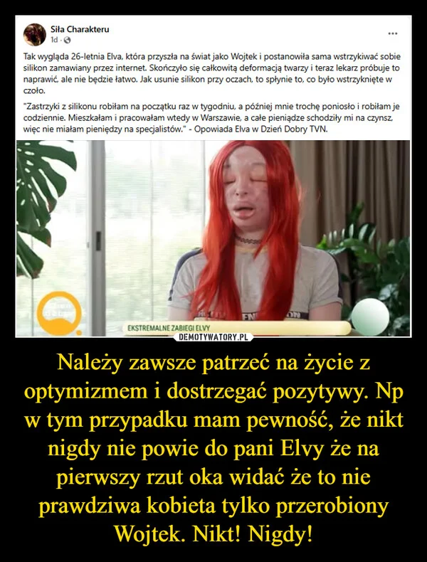
    Należy zawsze patrzeć na życie z optymizmem i dostrzegać pozytywy. Np w tym przypadku mam pewność, że nikt nigdy nie powie do pani Elvy że na pierwszy rzut oka widać że to nie prawdziwa kobieta tylko przerobiony Wojtek. Nikt! Nigdy!