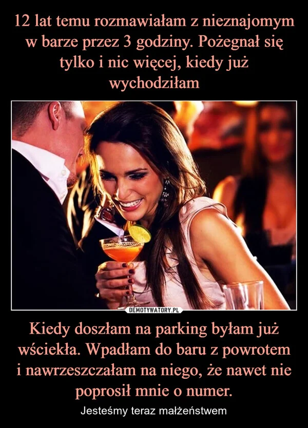 
    12 lat temu rozmawiałam z nieznajomym w barze przez 3 godziny. Pożegnał się tylko i nic więcej, kiedy już wychodziłam Kiedy doszłam na parking byłam już wściekła. Wpadłam do baru z powrotem i nawrzeszczałam na niego, że nawet nie poprosił mnie o numer.