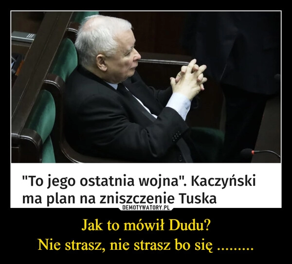 
    Jak to mówił Dudu?
Nie strasz, nie strasz bo się .........