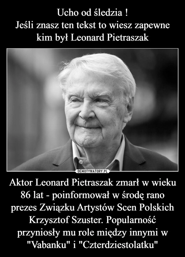 
    Ucho od śledzia !
Jeśli znasz ten tekst to wiesz zapewne kim był Leonard Pietraszak Aktor Leonard Pietraszak zmarł w wieku 86 lat - poinformował w środę rano prezes Związku Artystów Scen Polskich Krzysztof Szuster. Popularność przyniosły mu role między innymi w "Vabanku" i "Czterdziestolatku" 