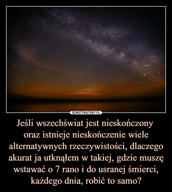 
    Jeśli wszechświat jest nieskończony 
oraz istnieje nieskończenie wiele alternatywnych rzeczywistości, dlaczego akurat ja utknąłem w takiej, gdzie muszę wstawać o 7 rano i do usranej śmierci, każdego dnia, robić to samo?