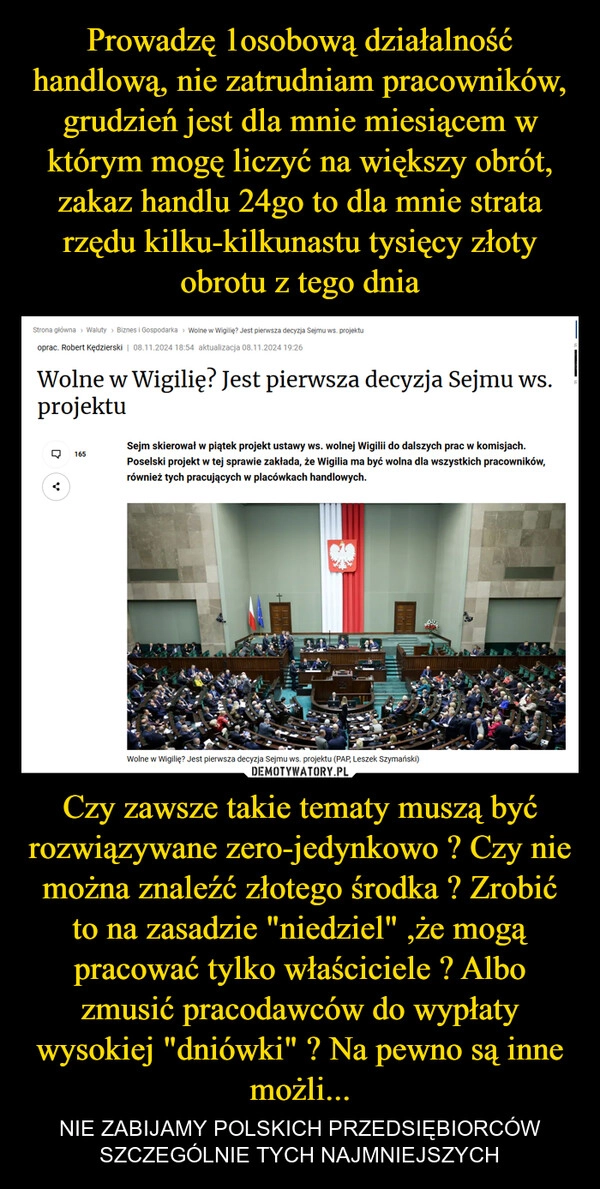 
    Prowadzę 1osobową działalność handlową, nie zatrudniam pracowników, grudzień jest dla mnie miesiącem w którym mogę liczyć na większy obrót, zakaz handlu 24go to dla mnie strata rzędu kilku-kilkunastu tysięcy złoty obrotu z tego dnia Czy zawsze takie tematy muszą być rozwiązywane zero-jedynkowo ? Czy nie można znaleźć złotego środka ? Zrobić to na zasadzie "niedziel" ,że mogą pracować tylko właściciele ? Albo zmusić pracodawców do wypłaty wysokiej "dniówki" ? Na pewno są inne możli...