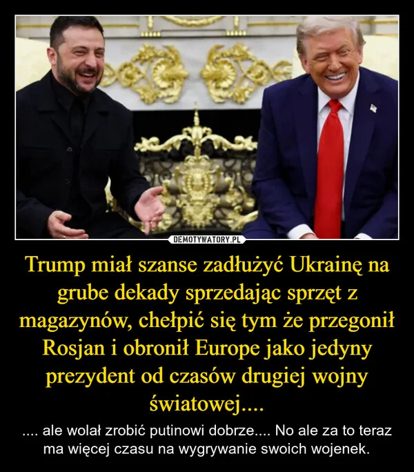 
    Trump miał szanse zadłużyć Ukrainę na grube dekady sprzedając sprzęt z magazynów, chełpić się tym że przegonił Rosjan i obronił Europe jako jedyny prezydent od czasów drugiej wojny światowej....