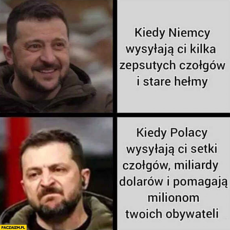 
    Zełenski kiedy Niemcy wysyłają ci kilka zepsutych czołgów i stare hełmy vs kiedy Polacy wysyłają ci setki czołgów miliardy dolarów i pomagają milionom twoich obywateli