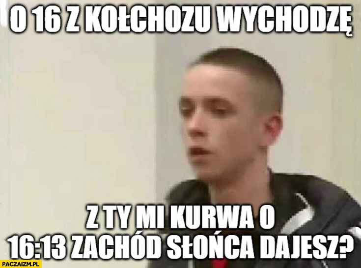 
    O 16 z kołchozu wychodzę a ty mi o 16:13 zachód słońca dajesz