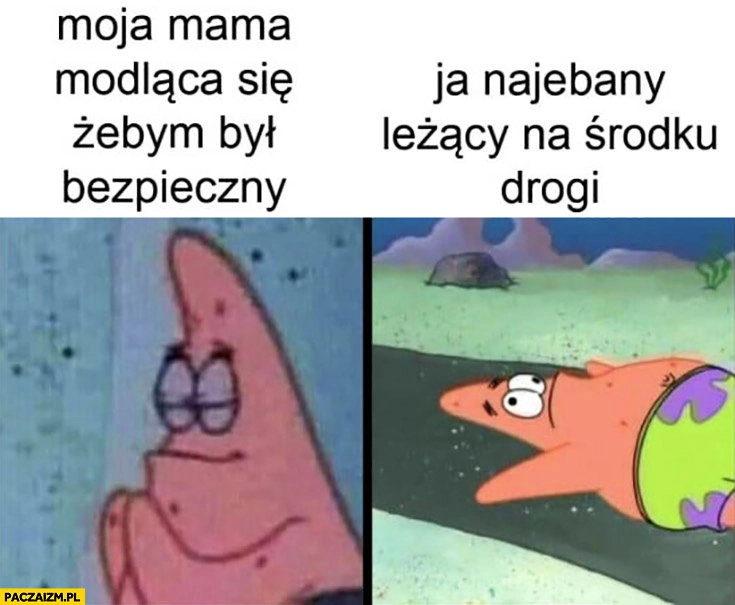 
    Moja mama modląca się żebym był bezpieczny, ja nawalony leżący na środku drogi Spongebob