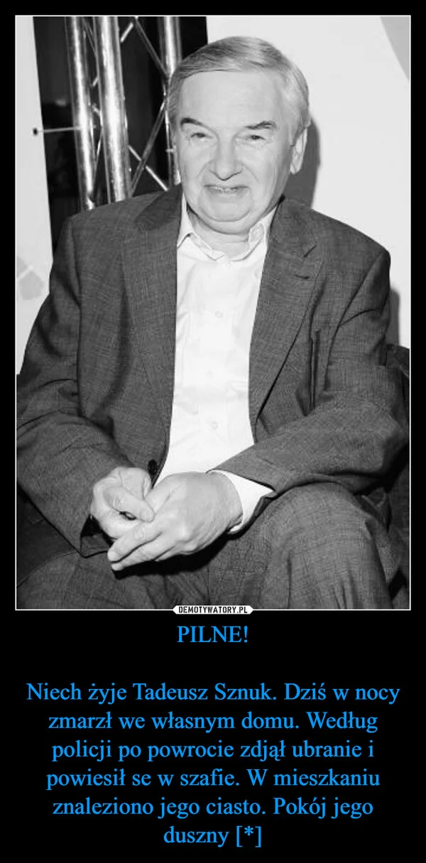 
    PILNE! Niech żyje Tadeusz Sznuk. Dziś w nocy zmarzł we własnym domu. Według policji po powrocie zdjął ubranie i powiesił se w szafie. W mieszkaniu znaleziono jego ciasto. Pokój jego duszny [*]